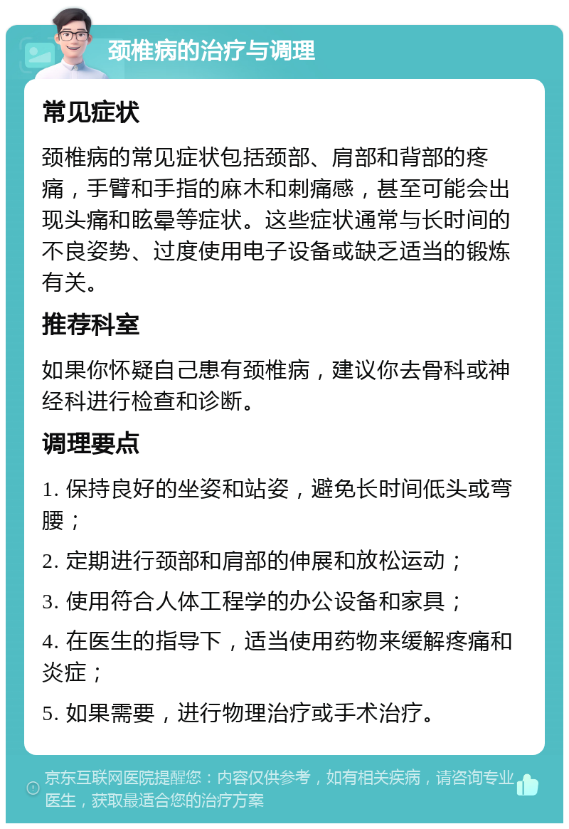 颈椎病的治疗与调理 常见症状 颈椎病的常见症状包括颈部、肩部和背部的疼痛，手臂和手指的麻木和刺痛感，甚至可能会出现头痛和眩晕等症状。这些症状通常与长时间的不良姿势、过度使用电子设备或缺乏适当的锻炼有关。 推荐科室 如果你怀疑自己患有颈椎病，建议你去骨科或神经科进行检查和诊断。 调理要点 1. 保持良好的坐姿和站姿，避免长时间低头或弯腰； 2. 定期进行颈部和肩部的伸展和放松运动； 3. 使用符合人体工程学的办公设备和家具； 4. 在医生的指导下，适当使用药物来缓解疼痛和炎症； 5. 如果需要，进行物理治疗或手术治疗。