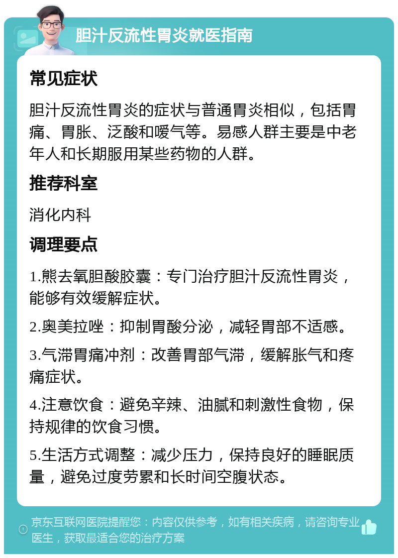 胆汁反流性胃炎就医指南 常见症状 胆汁反流性胃炎的症状与普通胃炎相似，包括胃痛、胃胀、泛酸和嗳气等。易感人群主要是中老年人和长期服用某些药物的人群。 推荐科室 消化内科 调理要点 1.熊去氧胆酸胶囊：专门治疗胆汁反流性胃炎，能够有效缓解症状。 2.奥美拉唑：抑制胃酸分泌，减轻胃部不适感。 3.气滞胃痛冲剂：改善胃部气滞，缓解胀气和疼痛症状。 4.注意饮食：避免辛辣、油腻和刺激性食物，保持规律的饮食习惯。 5.生活方式调整：减少压力，保持良好的睡眠质量，避免过度劳累和长时间空腹状态。