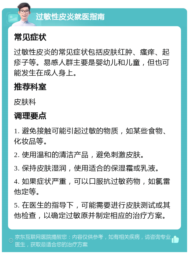 过敏性皮炎就医指南 常见症状 过敏性皮炎的常见症状包括皮肤红肿、瘙痒、起疹子等。易感人群主要是婴幼儿和儿童，但也可能发生在成人身上。 推荐科室 皮肤科 调理要点 1. 避免接触可能引起过敏的物质，如某些食物、化妆品等。 2. 使用温和的清洁产品，避免刺激皮肤。 3. 保持皮肤湿润，使用适合的保湿霜或乳液。 4. 如果症状严重，可以口服抗过敏药物，如氯雷他定等。 5. 在医生的指导下，可能需要进行皮肤测试或其他检查，以确定过敏原并制定相应的治疗方案。