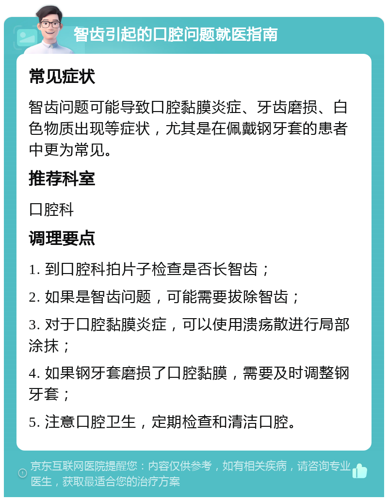 智齿引起的口腔问题就医指南 常见症状 智齿问题可能导致口腔黏膜炎症、牙齿磨损、白色物质出现等症状，尤其是在佩戴钢牙套的患者中更为常见。 推荐科室 口腔科 调理要点 1. 到口腔科拍片子检查是否长智齿； 2. 如果是智齿问题，可能需要拔除智齿； 3. 对于口腔黏膜炎症，可以使用溃疡散进行局部涂抹； 4. 如果钢牙套磨损了口腔黏膜，需要及时调整钢牙套； 5. 注意口腔卫生，定期检查和清洁口腔。