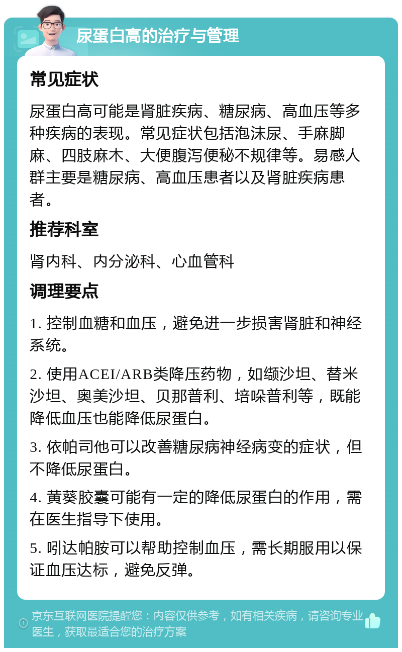 尿蛋白高的治疗与管理 常见症状 尿蛋白高可能是肾脏疾病、糖尿病、高血压等多种疾病的表现。常见症状包括泡沫尿、手麻脚麻、四肢麻木、大便腹泻便秘不规律等。易感人群主要是糖尿病、高血压患者以及肾脏疾病患者。 推荐科室 肾内科、内分泌科、心血管科 调理要点 1. 控制血糖和血压，避免进一步损害肾脏和神经系统。 2. 使用ACEI/ARB类降压药物，如缬沙坦、替米沙坦、奥美沙坦、贝那普利、培哚普利等，既能降低血压也能降低尿蛋白。 3. 依帕司他可以改善糖尿病神经病变的症状，但不降低尿蛋白。 4. 黄葵胶囊可能有一定的降低尿蛋白的作用，需在医生指导下使用。 5. 吲达帕胺可以帮助控制血压，需长期服用以保证血压达标，避免反弹。