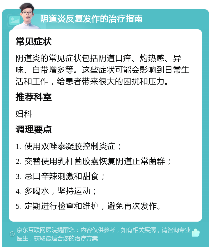 阴道炎反复发作的治疗指南 常见症状 阴道炎的常见症状包括阴道口痒、灼热感、异味、白带增多等。这些症状可能会影响到日常生活和工作，给患者带来很大的困扰和压力。 推荐科室 妇科 调理要点 1. 使用双唑泰凝胶控制炎症； 2. 交替使用乳杆菌胶囊恢复阴道正常菌群； 3. 忌口辛辣刺激和甜食； 4. 多喝水，坚持运动； 5. 定期进行检查和维护，避免再次发作。