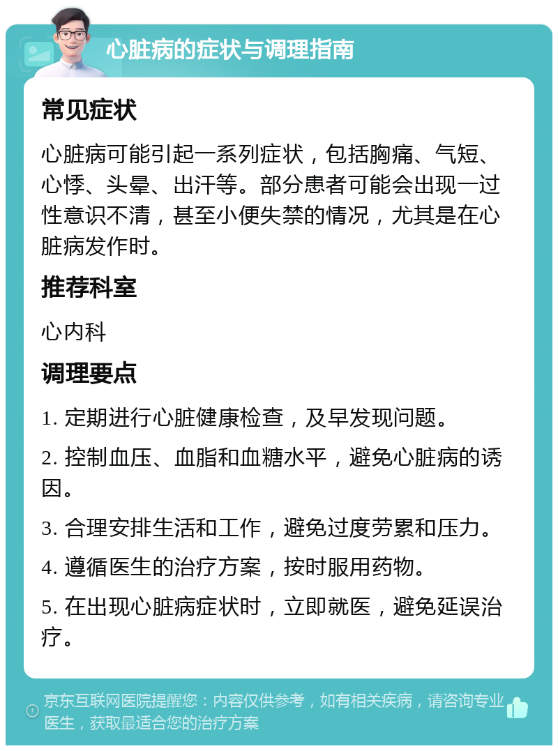 心脏病的症状与调理指南 常见症状 心脏病可能引起一系列症状，包括胸痛、气短、心悸、头晕、出汗等。部分患者可能会出现一过性意识不清，甚至小便失禁的情况，尤其是在心脏病发作时。 推荐科室 心内科 调理要点 1. 定期进行心脏健康检查，及早发现问题。 2. 控制血压、血脂和血糖水平，避免心脏病的诱因。 3. 合理安排生活和工作，避免过度劳累和压力。 4. 遵循医生的治疗方案，按时服用药物。 5. 在出现心脏病症状时，立即就医，避免延误治疗。