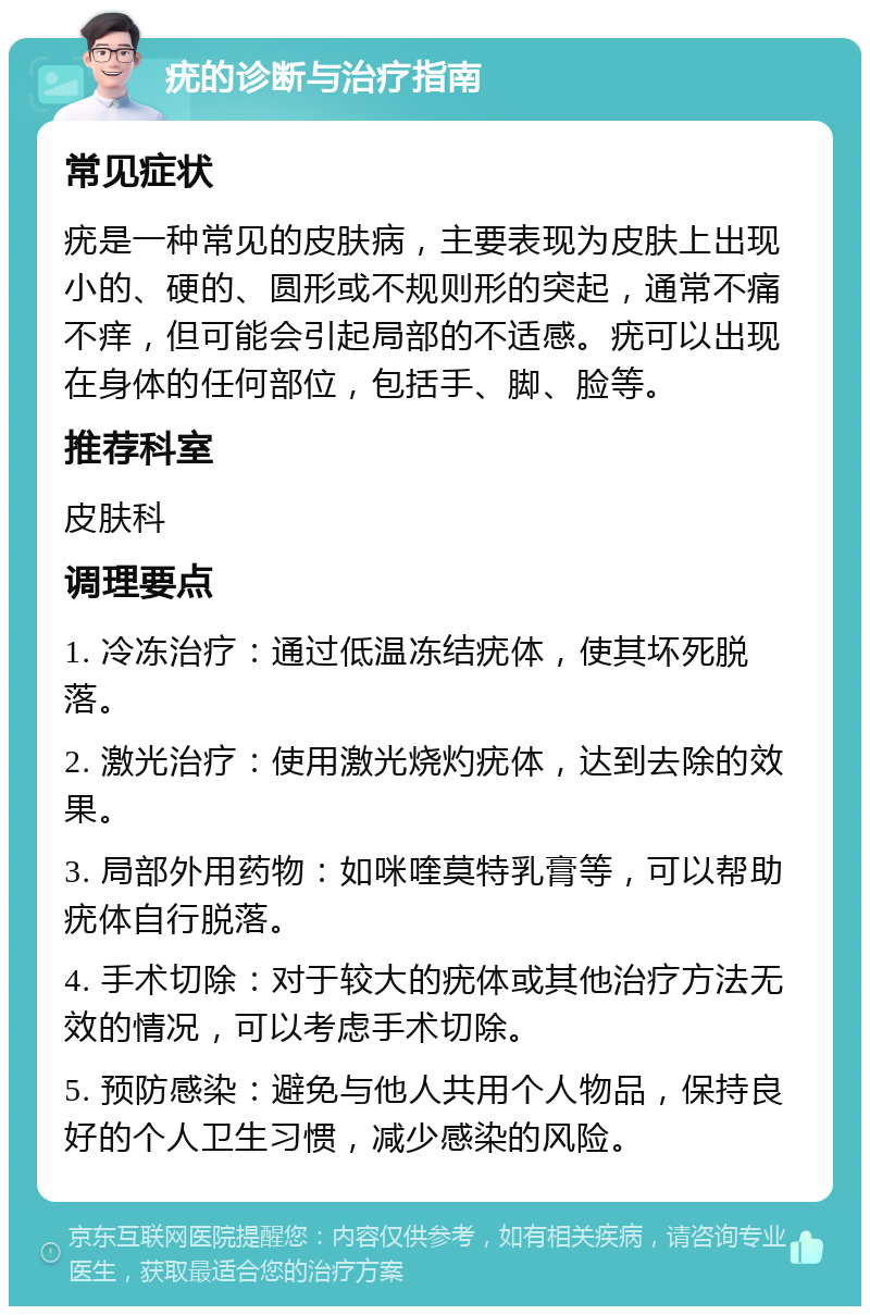 疣的诊断与治疗指南 常见症状 疣是一种常见的皮肤病，主要表现为皮肤上出现小的、硬的、圆形或不规则形的突起，通常不痛不痒，但可能会引起局部的不适感。疣可以出现在身体的任何部位，包括手、脚、脸等。 推荐科室 皮肤科 调理要点 1. 冷冻治疗：通过低温冻结疣体，使其坏死脱落。 2. 激光治疗：使用激光烧灼疣体，达到去除的效果。 3. 局部外用药物：如咪喹莫特乳膏等，可以帮助疣体自行脱落。 4. 手术切除：对于较大的疣体或其他治疗方法无效的情况，可以考虑手术切除。 5. 预防感染：避免与他人共用个人物品，保持良好的个人卫生习惯，减少感染的风险。