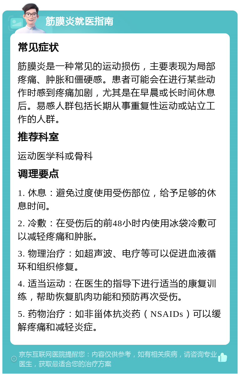 筋膜炎就医指南 常见症状 筋膜炎是一种常见的运动损伤，主要表现为局部疼痛、肿胀和僵硬感。患者可能会在进行某些动作时感到疼痛加剧，尤其是在早晨或长时间休息后。易感人群包括长期从事重复性运动或站立工作的人群。 推荐科室 运动医学科或骨科 调理要点 1. 休息：避免过度使用受伤部位，给予足够的休息时间。 2. 冷敷：在受伤后的前48小时内使用冰袋冷敷可以减轻疼痛和肿胀。 3. 物理治疗：如超声波、电疗等可以促进血液循环和组织修复。 4. 适当运动：在医生的指导下进行适当的康复训练，帮助恢复肌肉功能和预防再次受伤。 5. 药物治疗：如非甾体抗炎药（NSAIDs）可以缓解疼痛和减轻炎症。