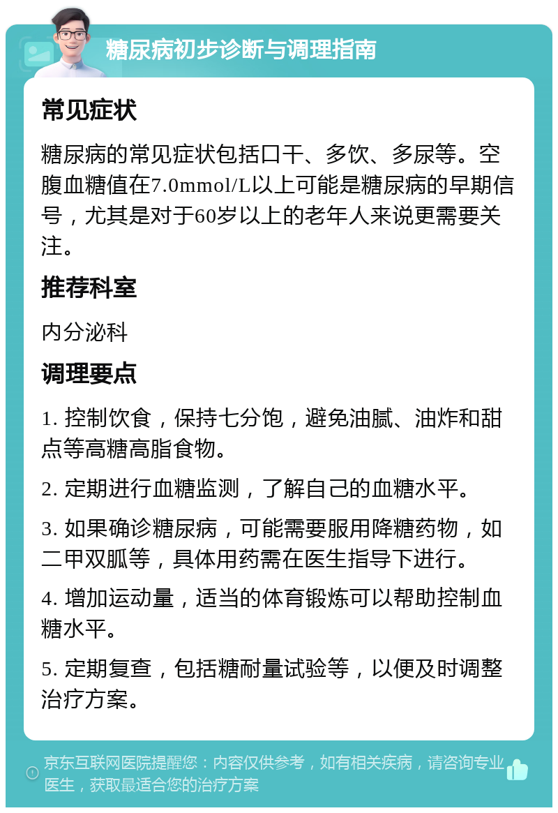 糖尿病初步诊断与调理指南 常见症状 糖尿病的常见症状包括口干、多饮、多尿等。空腹血糖值在7.0mmol/L以上可能是糖尿病的早期信号，尤其是对于60岁以上的老年人来说更需要关注。 推荐科室 内分泌科 调理要点 1. 控制饮食，保持七分饱，避免油腻、油炸和甜点等高糖高脂食物。 2. 定期进行血糖监测，了解自己的血糖水平。 3. 如果确诊糖尿病，可能需要服用降糖药物，如二甲双胍等，具体用药需在医生指导下进行。 4. 增加运动量，适当的体育锻炼可以帮助控制血糖水平。 5. 定期复查，包括糖耐量试验等，以便及时调整治疗方案。