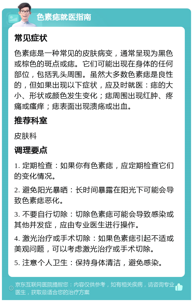 色素痣就医指南 常见症状 色素痣是一种常见的皮肤病变，通常呈现为黑色或棕色的斑点或痣。它们可能出现在身体的任何部位，包括乳头周围。虽然大多数色素痣是良性的，但如果出现以下症状，应及时就医：痣的大小、形状或颜色发生变化；痣周围出现红肿、疼痛或瘙痒；痣表面出现溃疡或出血。 推荐科室 皮肤科 调理要点 1. 定期检查：如果你有色素痣，应定期检查它们的变化情况。 2. 避免阳光暴晒：长时间暴露在阳光下可能会导致色素痣恶化。 3. 不要自行切除：切除色素痣可能会导致感染或其他并发症，应由专业医生进行操作。 4. 激光治疗或手术切除：如果色素痣引起不适或美观问题，可以考虑激光治疗或手术切除。 5. 注意个人卫生：保持身体清洁，避免感染。