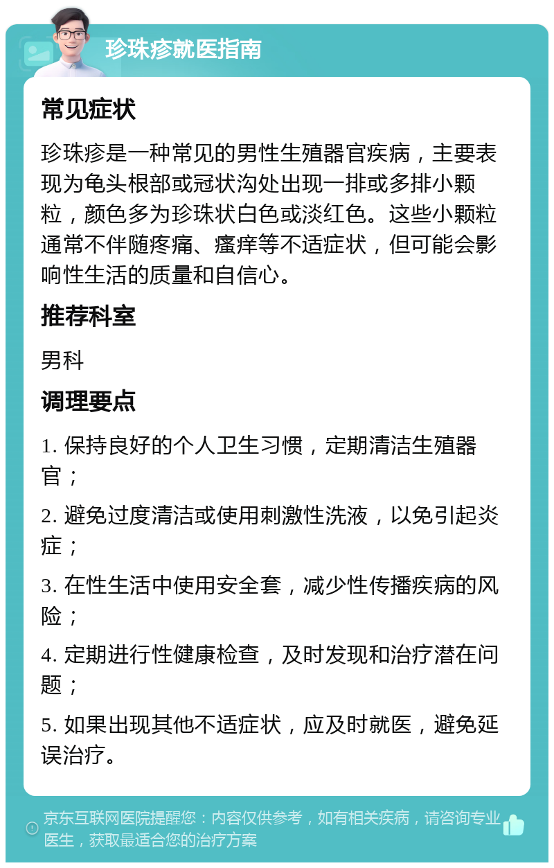 珍珠疹就医指南 常见症状 珍珠疹是一种常见的男性生殖器官疾病，主要表现为龟头根部或冠状沟处出现一排或多排小颗粒，颜色多为珍珠状白色或淡红色。这些小颗粒通常不伴随疼痛、瘙痒等不适症状，但可能会影响性生活的质量和自信心。 推荐科室 男科 调理要点 1. 保持良好的个人卫生习惯，定期清洁生殖器官； 2. 避免过度清洁或使用刺激性洗液，以免引起炎症； 3. 在性生活中使用安全套，减少性传播疾病的风险； 4. 定期进行性健康检查，及时发现和治疗潜在问题； 5. 如果出现其他不适症状，应及时就医，避免延误治疗。