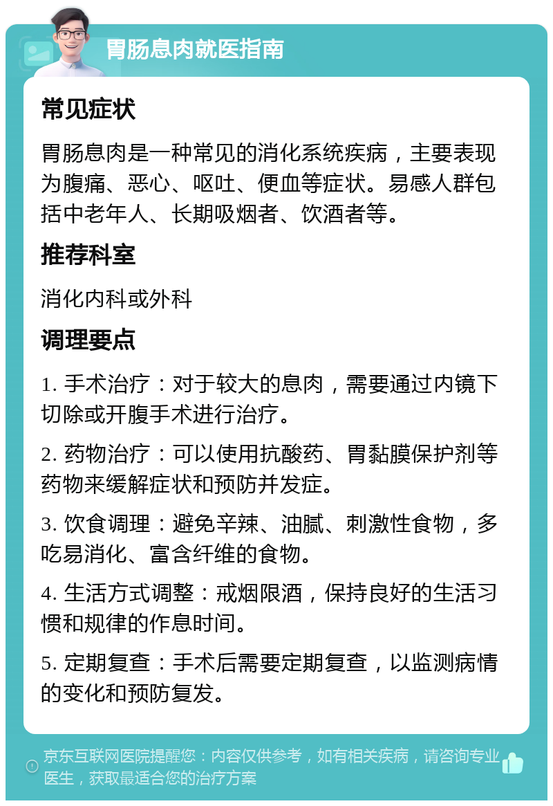 胃肠息肉就医指南 常见症状 胃肠息肉是一种常见的消化系统疾病，主要表现为腹痛、恶心、呕吐、便血等症状。易感人群包括中老年人、长期吸烟者、饮酒者等。 推荐科室 消化内科或外科 调理要点 1. 手术治疗：对于较大的息肉，需要通过内镜下切除或开腹手术进行治疗。 2. 药物治疗：可以使用抗酸药、胃黏膜保护剂等药物来缓解症状和预防并发症。 3. 饮食调理：避免辛辣、油腻、刺激性食物，多吃易消化、富含纤维的食物。 4. 生活方式调整：戒烟限酒，保持良好的生活习惯和规律的作息时间。 5. 定期复查：手术后需要定期复查，以监测病情的变化和预防复发。