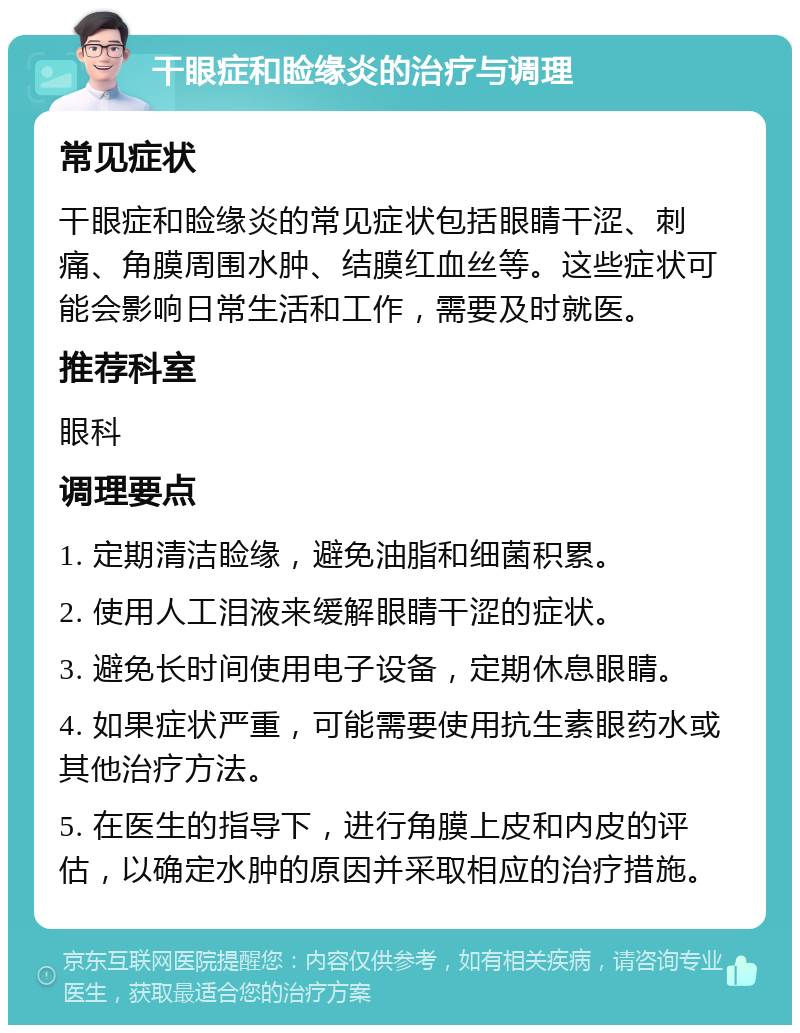 干眼症和睑缘炎的治疗与调理 常见症状 干眼症和睑缘炎的常见症状包括眼睛干涩、刺痛、角膜周围水肿、结膜红血丝等。这些症状可能会影响日常生活和工作，需要及时就医。 推荐科室 眼科 调理要点 1. 定期清洁睑缘，避免油脂和细菌积累。 2. 使用人工泪液来缓解眼睛干涩的症状。 3. 避免长时间使用电子设备，定期休息眼睛。 4. 如果症状严重，可能需要使用抗生素眼药水或其他治疗方法。 5. 在医生的指导下，进行角膜上皮和内皮的评估，以确定水肿的原因并采取相应的治疗措施。