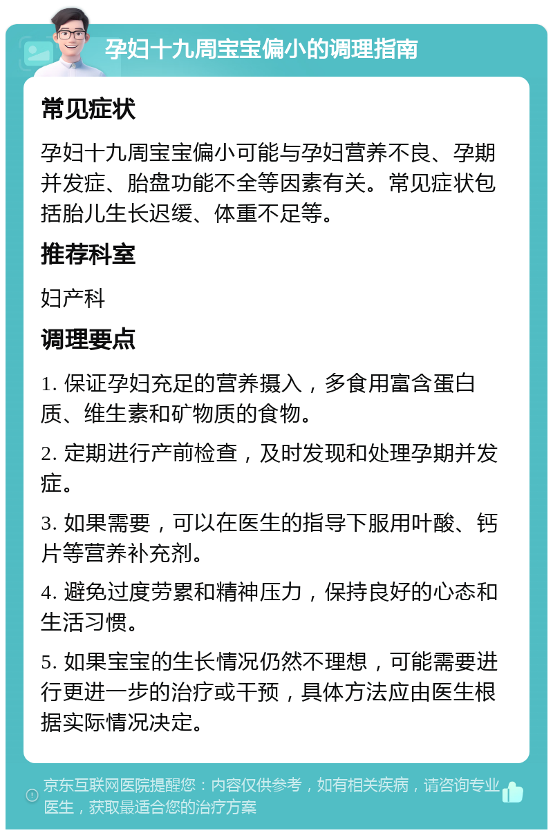 孕妇十九周宝宝偏小的调理指南 常见症状 孕妇十九周宝宝偏小可能与孕妇营养不良、孕期并发症、胎盘功能不全等因素有关。常见症状包括胎儿生长迟缓、体重不足等。 推荐科室 妇产科 调理要点 1. 保证孕妇充足的营养摄入，多食用富含蛋白质、维生素和矿物质的食物。 2. 定期进行产前检查，及时发现和处理孕期并发症。 3. 如果需要，可以在医生的指导下服用叶酸、钙片等营养补充剂。 4. 避免过度劳累和精神压力，保持良好的心态和生活习惯。 5. 如果宝宝的生长情况仍然不理想，可能需要进行更进一步的治疗或干预，具体方法应由医生根据实际情况决定。