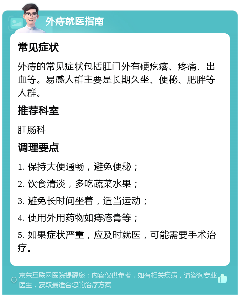 外痔就医指南 常见症状 外痔的常见症状包括肛门外有硬疙瘩、疼痛、出血等。易感人群主要是长期久坐、便秘、肥胖等人群。 推荐科室 肛肠科 调理要点 1. 保持大便通畅，避免便秘； 2. 饮食清淡，多吃蔬菜水果； 3. 避免长时间坐着，适当运动； 4. 使用外用药物如痔疮膏等； 5. 如果症状严重，应及时就医，可能需要手术治疗。