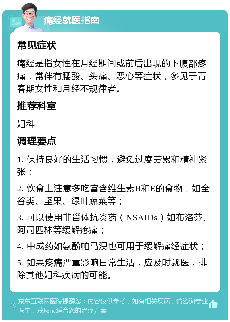 痛经就医指南 常见症状 痛经是指女性在月经期间或前后出现的下腹部疼痛，常伴有腰酸、头痛、恶心等症状，多见于青春期女性和月经不规律者。 推荐科室 妇科 调理要点 1. 保持良好的生活习惯，避免过度劳累和精神紧张； 2. 饮食上注意多吃富含维生素B和E的食物，如全谷类、坚果、绿叶蔬菜等； 3. 可以使用非甾体抗炎药（NSAIDs）如布洛芬、阿司匹林等缓解疼痛； 4. 中成药如氨酚帕马溴也可用于缓解痛经症状； 5. 如果疼痛严重影响日常生活，应及时就医，排除其他妇科疾病的可能。