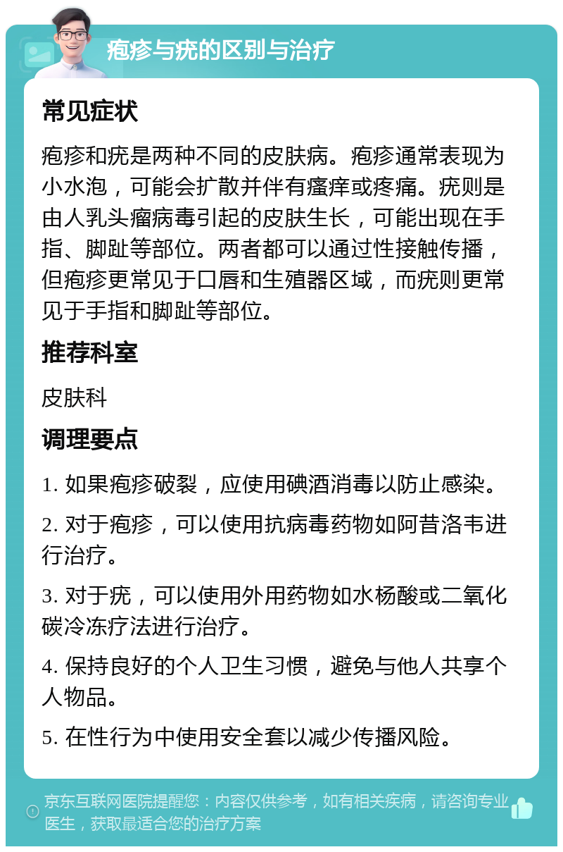 疱疹与疣的区别与治疗 常见症状 疱疹和疣是两种不同的皮肤病。疱疹通常表现为小水泡，可能会扩散并伴有瘙痒或疼痛。疣则是由人乳头瘤病毒引起的皮肤生长，可能出现在手指、脚趾等部位。两者都可以通过性接触传播，但疱疹更常见于口唇和生殖器区域，而疣则更常见于手指和脚趾等部位。 推荐科室 皮肤科 调理要点 1. 如果疱疹破裂，应使用碘酒消毒以防止感染。 2. 对于疱疹，可以使用抗病毒药物如阿昔洛韦进行治疗。 3. 对于疣，可以使用外用药物如水杨酸或二氧化碳冷冻疗法进行治疗。 4. 保持良好的个人卫生习惯，避免与他人共享个人物品。 5. 在性行为中使用安全套以减少传播风险。