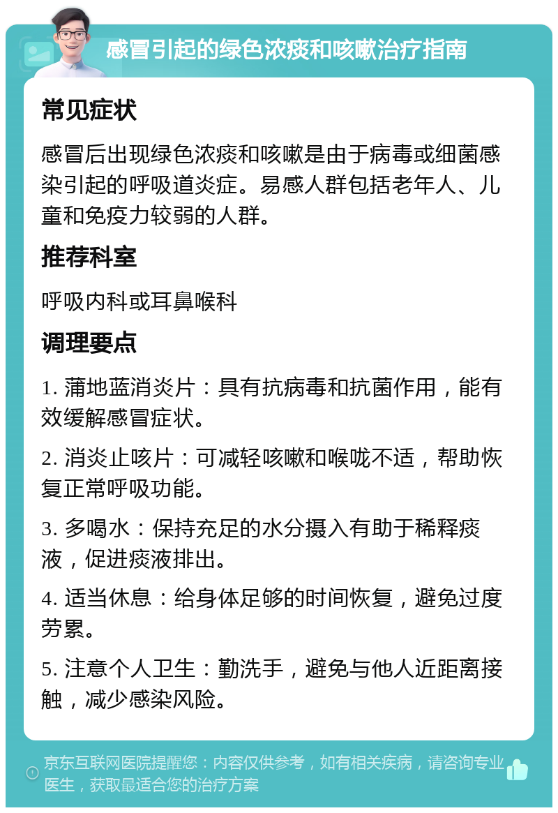 感冒引起的绿色浓痰和咳嗽治疗指南 常见症状 感冒后出现绿色浓痰和咳嗽是由于病毒或细菌感染引起的呼吸道炎症。易感人群包括老年人、儿童和免疫力较弱的人群。 推荐科室 呼吸内科或耳鼻喉科 调理要点 1. 蒲地蓝消炎片：具有抗病毒和抗菌作用，能有效缓解感冒症状。 2. 消炎止咳片：可减轻咳嗽和喉咙不适，帮助恢复正常呼吸功能。 3. 多喝水：保持充足的水分摄入有助于稀释痰液，促进痰液排出。 4. 适当休息：给身体足够的时间恢复，避免过度劳累。 5. 注意个人卫生：勤洗手，避免与他人近距离接触，减少感染风险。