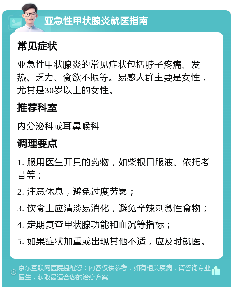 亚急性甲状腺炎就医指南 常见症状 亚急性甲状腺炎的常见症状包括脖子疼痛、发热、乏力、食欲不振等。易感人群主要是女性，尤其是30岁以上的女性。 推荐科室 内分泌科或耳鼻喉科 调理要点 1. 服用医生开具的药物，如柴银口服液、依托考昔等； 2. 注意休息，避免过度劳累； 3. 饮食上应清淡易消化，避免辛辣刺激性食物； 4. 定期复查甲状腺功能和血沉等指标； 5. 如果症状加重或出现其他不适，应及时就医。