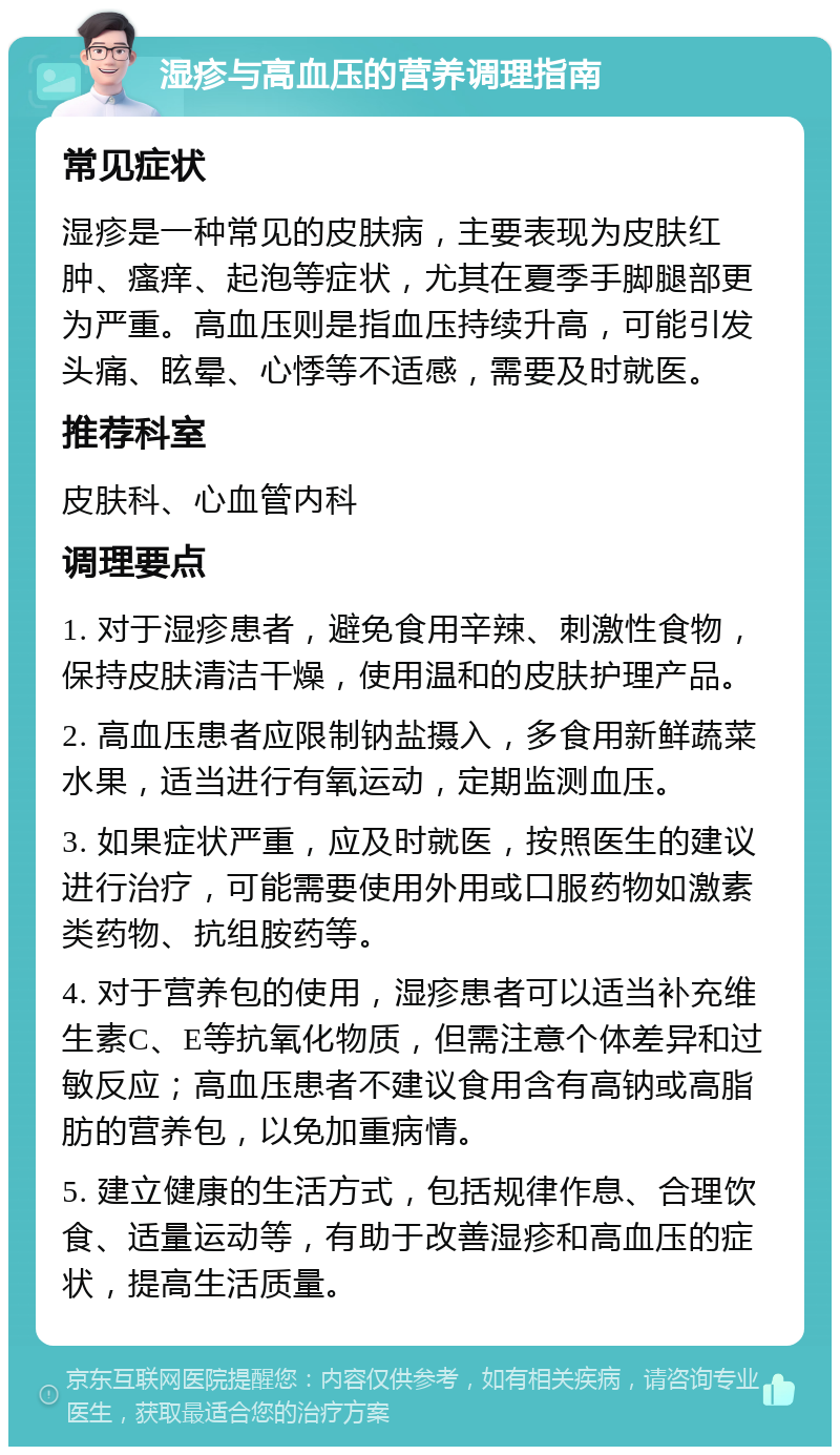 湿疹与高血压的营养调理指南 常见症状 湿疹是一种常见的皮肤病，主要表现为皮肤红肿、瘙痒、起泡等症状，尤其在夏季手脚腿部更为严重。高血压则是指血压持续升高，可能引发头痛、眩晕、心悸等不适感，需要及时就医。 推荐科室 皮肤科、心血管内科 调理要点 1. 对于湿疹患者，避免食用辛辣、刺激性食物，保持皮肤清洁干燥，使用温和的皮肤护理产品。 2. 高血压患者应限制钠盐摄入，多食用新鲜蔬菜水果，适当进行有氧运动，定期监测血压。 3. 如果症状严重，应及时就医，按照医生的建议进行治疗，可能需要使用外用或口服药物如激素类药物、抗组胺药等。 4. 对于营养包的使用，湿疹患者可以适当补充维生素C、E等抗氧化物质，但需注意个体差异和过敏反应；高血压患者不建议食用含有高钠或高脂肪的营养包，以免加重病情。 5. 建立健康的生活方式，包括规律作息、合理饮食、适量运动等，有助于改善湿疹和高血压的症状，提高生活质量。