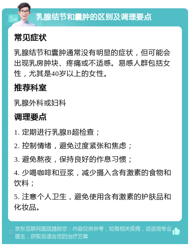 乳腺结节和囊肿的区别及调理要点 常见症状 乳腺结节和囊肿通常没有明显的症状，但可能会出现乳房肿块、疼痛或不适感。易感人群包括女性，尤其是40岁以上的女性。 推荐科室 乳腺外科或妇科 调理要点 1. 定期进行乳腺B超检查； 2. 控制情绪，避免过度紧张和焦虑； 3. 避免熬夜，保持良好的作息习惯； 4. 少喝咖啡和豆浆，减少摄入含有激素的食物和饮料； 5. 注意个人卫生，避免使用含有激素的护肤品和化妆品。