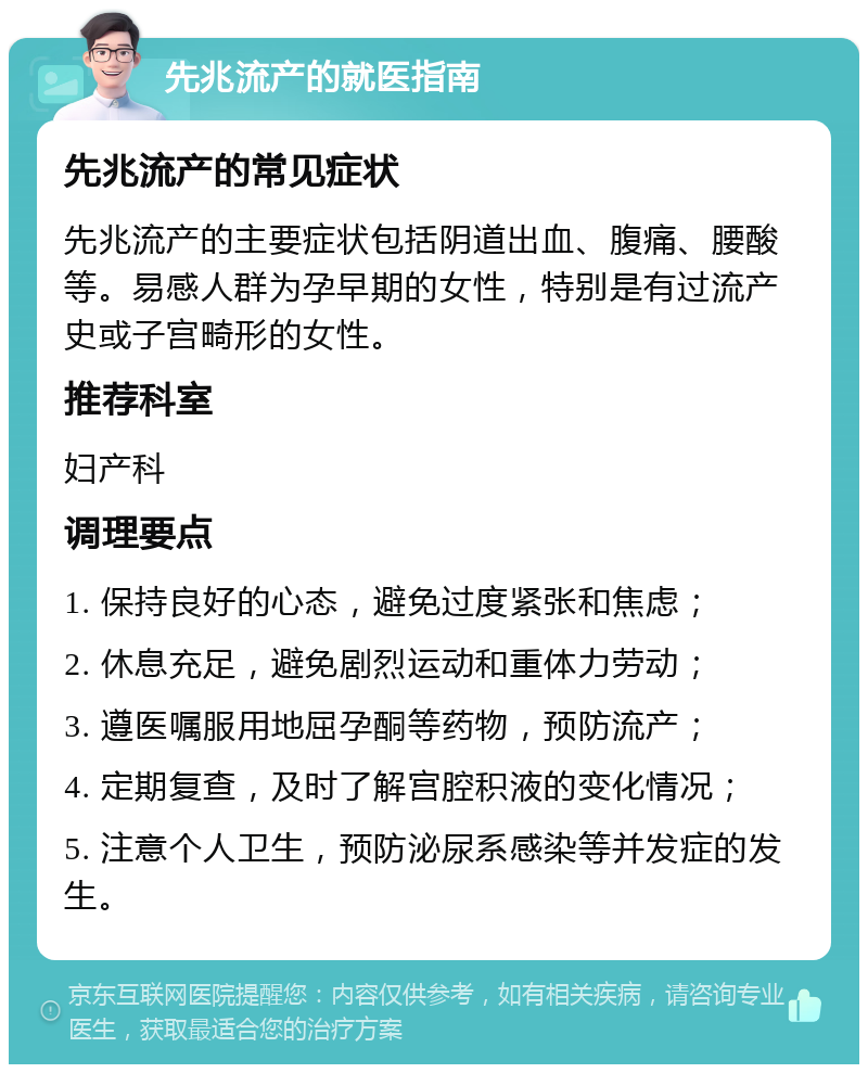 先兆流产的就医指南 先兆流产的常见症状 先兆流产的主要症状包括阴道出血、腹痛、腰酸等。易感人群为孕早期的女性，特别是有过流产史或子宫畸形的女性。 推荐科室 妇产科 调理要点 1. 保持良好的心态，避免过度紧张和焦虑； 2. 休息充足，避免剧烈运动和重体力劳动； 3. 遵医嘱服用地屈孕酮等药物，预防流产； 4. 定期复查，及时了解宫腔积液的变化情况； 5. 注意个人卫生，预防泌尿系感染等并发症的发生。