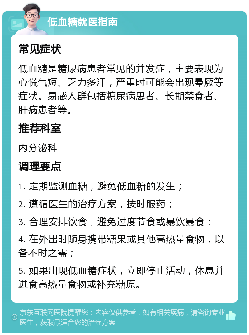 低血糖就医指南 常见症状 低血糖是糖尿病患者常见的并发症，主要表现为心慌气短、乏力多汗，严重时可能会出现晕厥等症状。易感人群包括糖尿病患者、长期禁食者、肝病患者等。 推荐科室 内分泌科 调理要点 1. 定期监测血糖，避免低血糖的发生； 2. 遵循医生的治疗方案，按时服药； 3. 合理安排饮食，避免过度节食或暴饮暴食； 4. 在外出时随身携带糖果或其他高热量食物，以备不时之需； 5. 如果出现低血糖症状，立即停止活动，休息并进食高热量食物或补充糖原。