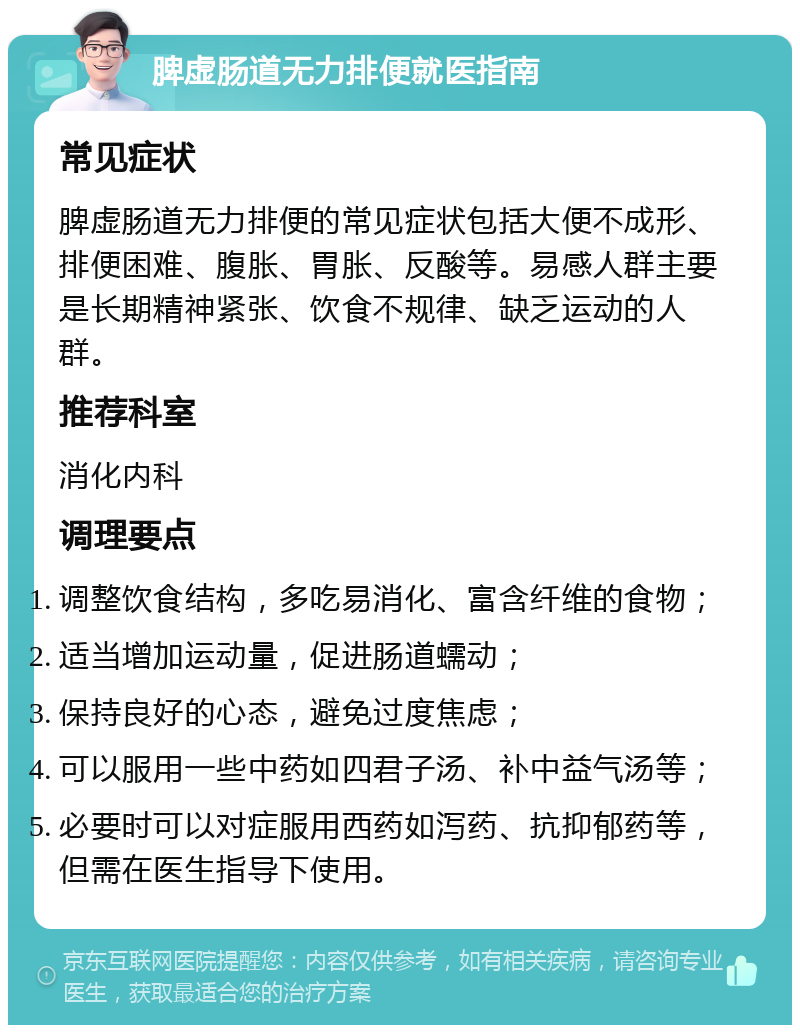 脾虚肠道无力排便就医指南 常见症状 脾虚肠道无力排便的常见症状包括大便不成形、排便困难、腹胀、胃胀、反酸等。易感人群主要是长期精神紧张、饮食不规律、缺乏运动的人群。 推荐科室 消化内科 调理要点 调整饮食结构，多吃易消化、富含纤维的食物； 适当增加运动量，促进肠道蠕动； 保持良好的心态，避免过度焦虑； 可以服用一些中药如四君子汤、补中益气汤等； 必要时可以对症服用西药如泻药、抗抑郁药等，但需在医生指导下使用。