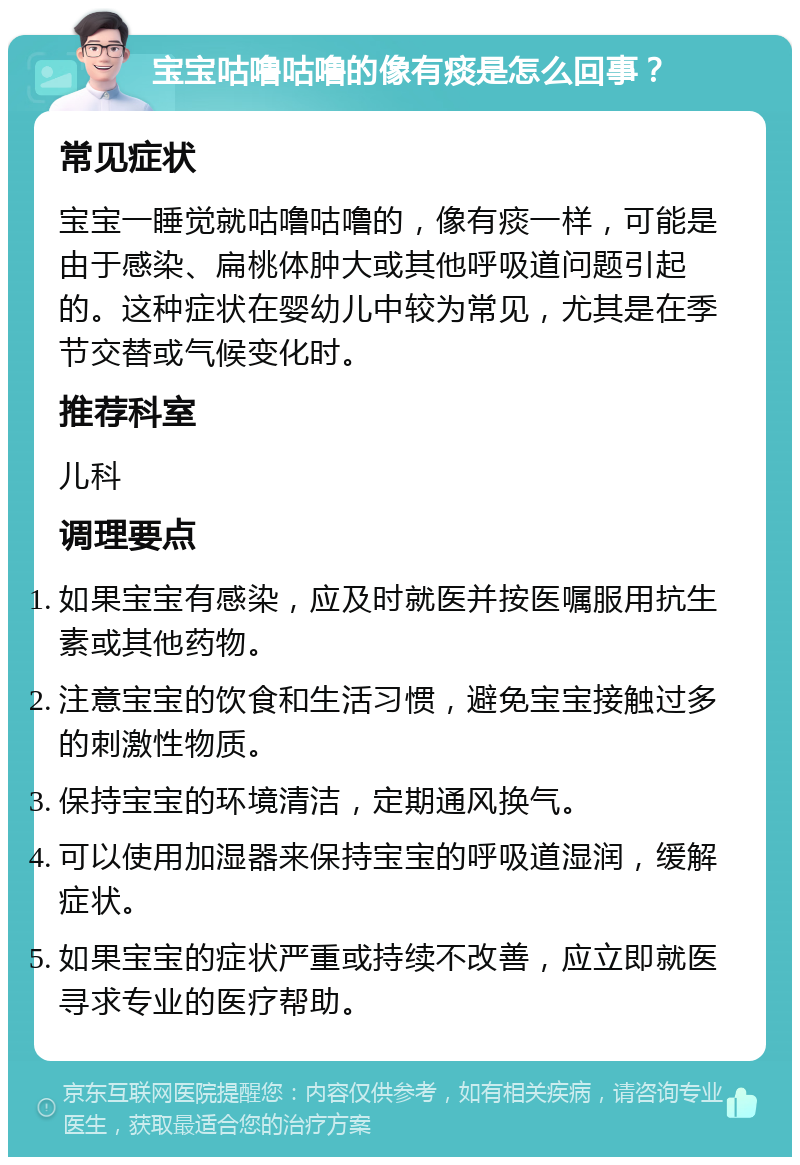 宝宝咕噜咕噜的像有痰是怎么回事？ 常见症状 宝宝一睡觉就咕噜咕噜的，像有痰一样，可能是由于感染、扁桃体肿大或其他呼吸道问题引起的。这种症状在婴幼儿中较为常见，尤其是在季节交替或气候变化时。 推荐科室 儿科 调理要点 如果宝宝有感染，应及时就医并按医嘱服用抗生素或其他药物。 注意宝宝的饮食和生活习惯，避免宝宝接触过多的刺激性物质。 保持宝宝的环境清洁，定期通风换气。 可以使用加湿器来保持宝宝的呼吸道湿润，缓解症状。 如果宝宝的症状严重或持续不改善，应立即就医寻求专业的医疗帮助。