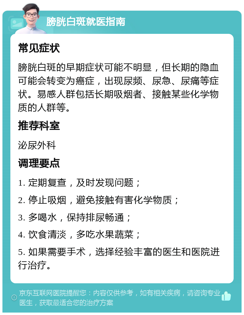 膀胱白斑就医指南 常见症状 膀胱白斑的早期症状可能不明显，但长期的隐血可能会转变为癌症，出现尿频、尿急、尿痛等症状。易感人群包括长期吸烟者、接触某些化学物质的人群等。 推荐科室 泌尿外科 调理要点 1. 定期复查，及时发现问题； 2. 停止吸烟，避免接触有害化学物质； 3. 多喝水，保持排尿畅通； 4. 饮食清淡，多吃水果蔬菜； 5. 如果需要手术，选择经验丰富的医生和医院进行治疗。