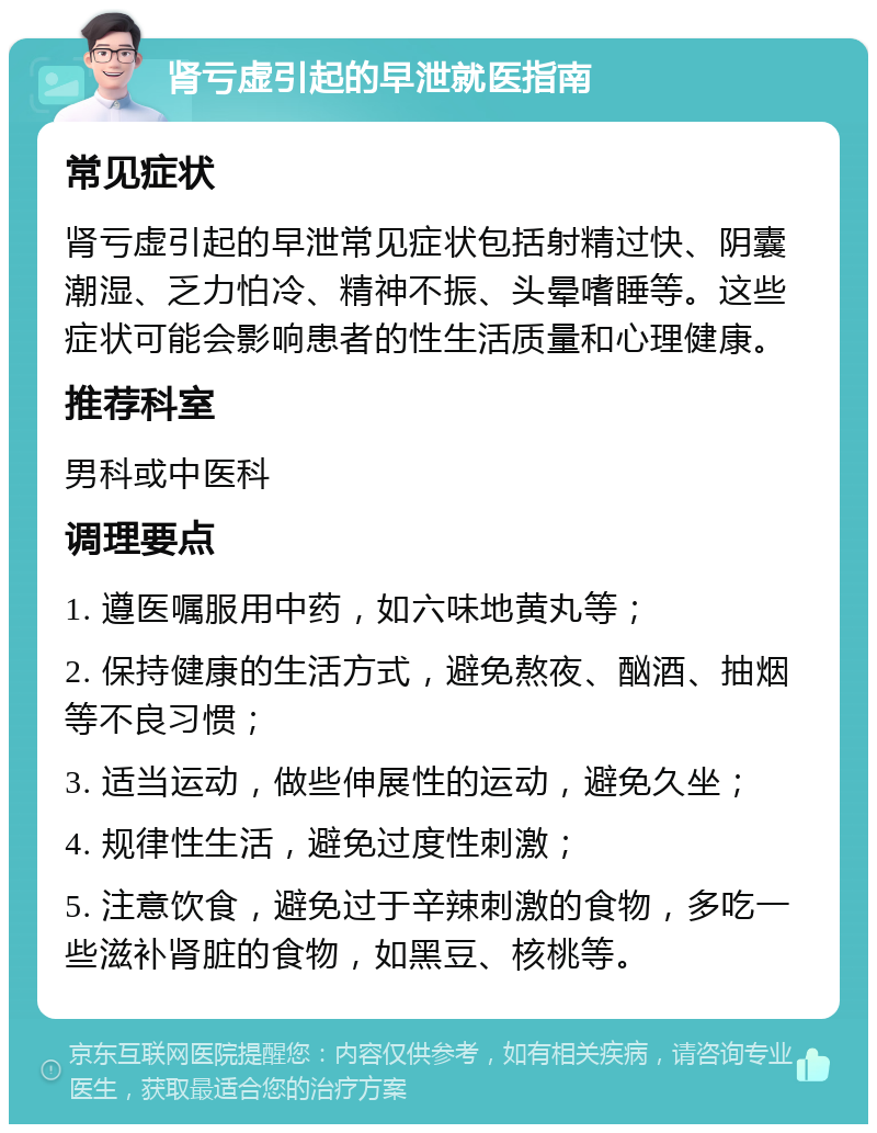 肾亏虚引起的早泄就医指南 常见症状 肾亏虚引起的早泄常见症状包括射精过快、阴囊潮湿、乏力怕冷、精神不振、头晕嗜睡等。这些症状可能会影响患者的性生活质量和心理健康。 推荐科室 男科或中医科 调理要点 1. 遵医嘱服用中药，如六味地黄丸等； 2. 保持健康的生活方式，避免熬夜、酗酒、抽烟等不良习惯； 3. 适当运动，做些伸展性的运动，避免久坐； 4. 规律性生活，避免过度性刺激； 5. 注意饮食，避免过于辛辣刺激的食物，多吃一些滋补肾脏的食物，如黑豆、核桃等。