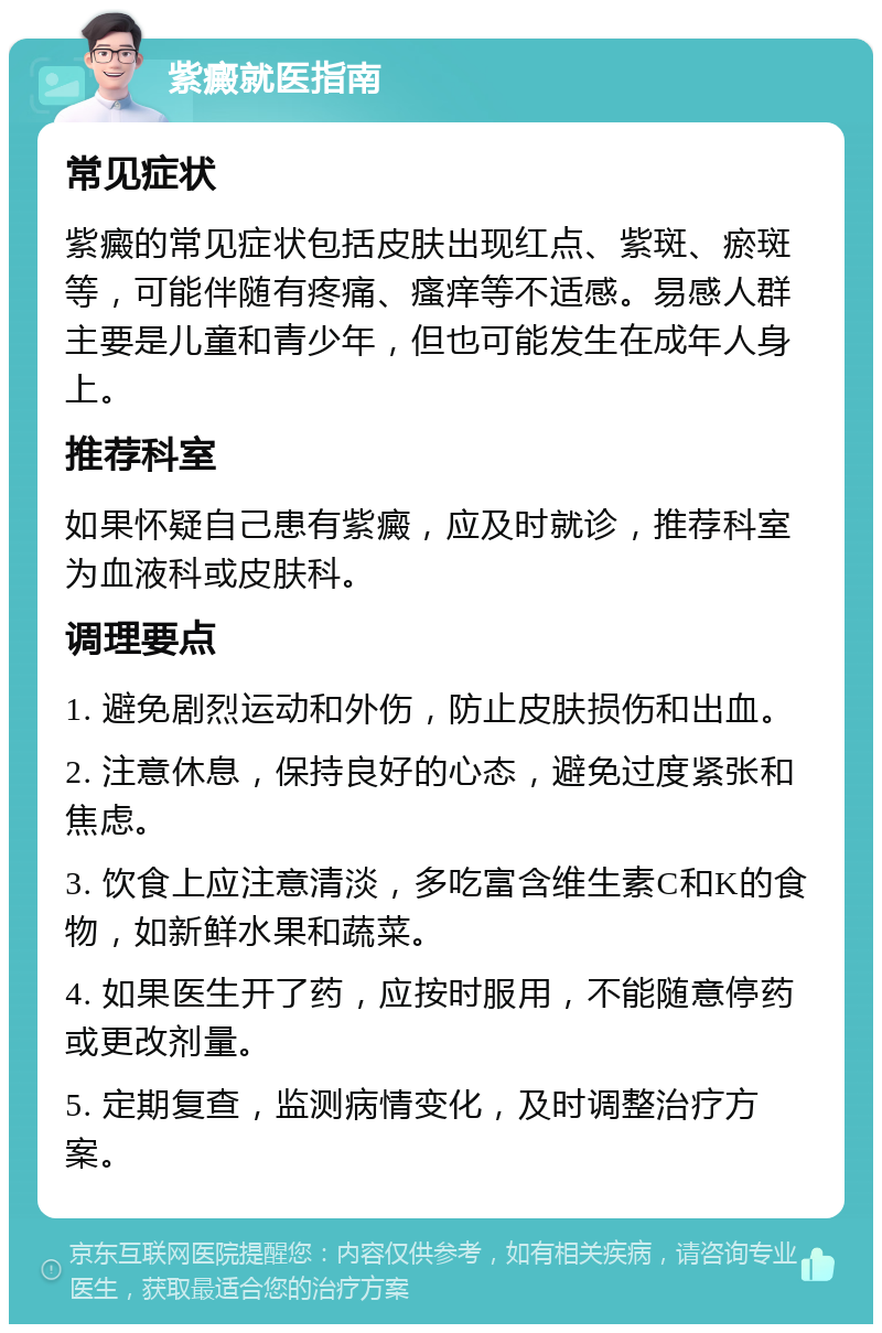 紫癜就医指南 常见症状 紫癜的常见症状包括皮肤出现红点、紫斑、瘀斑等，可能伴随有疼痛、瘙痒等不适感。易感人群主要是儿童和青少年，但也可能发生在成年人身上。 推荐科室 如果怀疑自己患有紫癜，应及时就诊，推荐科室为血液科或皮肤科。 调理要点 1. 避免剧烈运动和外伤，防止皮肤损伤和出血。 2. 注意休息，保持良好的心态，避免过度紧张和焦虑。 3. 饮食上应注意清淡，多吃富含维生素C和K的食物，如新鲜水果和蔬菜。 4. 如果医生开了药，应按时服用，不能随意停药或更改剂量。 5. 定期复查，监测病情变化，及时调整治疗方案。