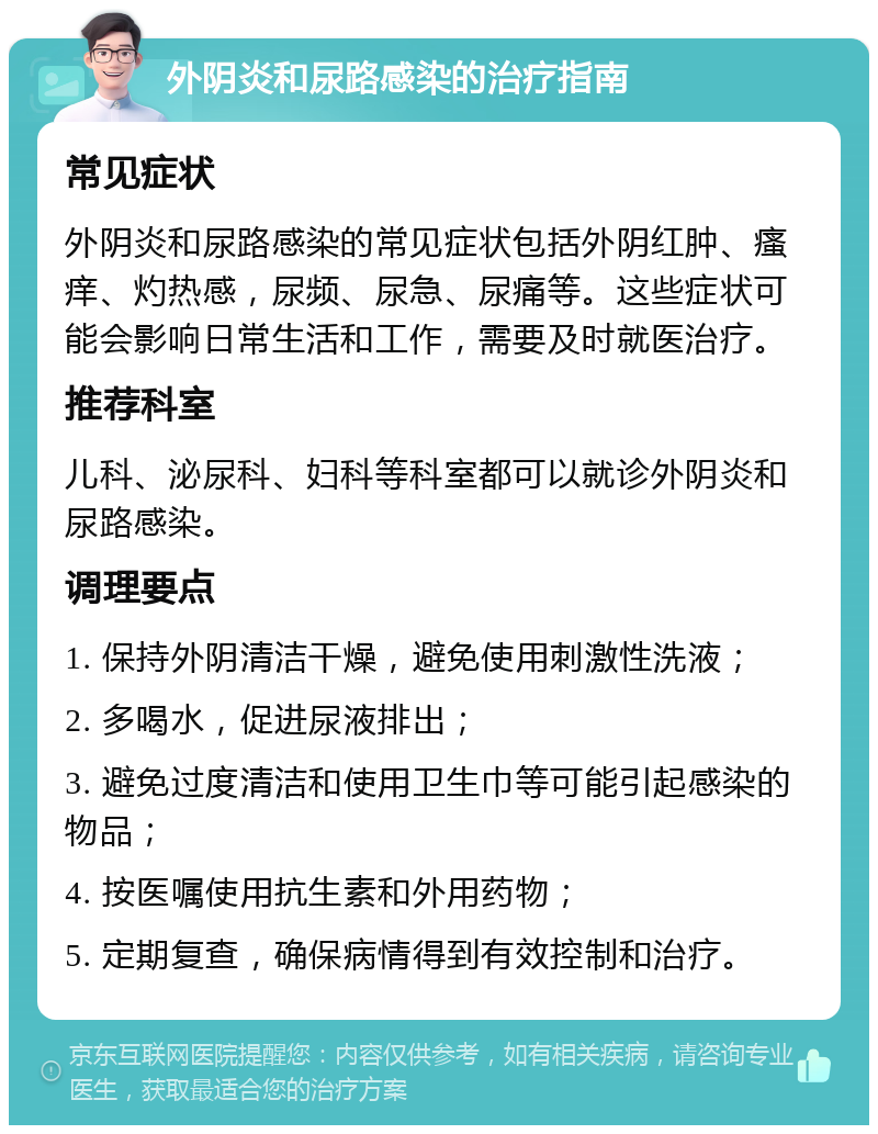 外阴炎和尿路感染的治疗指南 常见症状 外阴炎和尿路感染的常见症状包括外阴红肿、瘙痒、灼热感，尿频、尿急、尿痛等。这些症状可能会影响日常生活和工作，需要及时就医治疗。 推荐科室 儿科、泌尿科、妇科等科室都可以就诊外阴炎和尿路感染。 调理要点 1. 保持外阴清洁干燥，避免使用刺激性洗液； 2. 多喝水，促进尿液排出； 3. 避免过度清洁和使用卫生巾等可能引起感染的物品； 4. 按医嘱使用抗生素和外用药物； 5. 定期复查，确保病情得到有效控制和治疗。