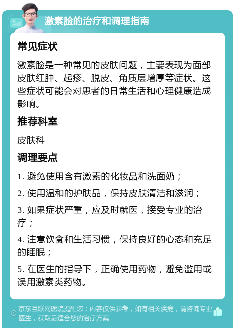 激素脸的治疗和调理指南 常见症状 激素脸是一种常见的皮肤问题，主要表现为面部皮肤红肿、起疹、脱皮、角质层增厚等症状。这些症状可能会对患者的日常生活和心理健康造成影响。 推荐科室 皮肤科 调理要点 1. 避免使用含有激素的化妆品和洗面奶； 2. 使用温和的护肤品，保持皮肤清洁和滋润； 3. 如果症状严重，应及时就医，接受专业的治疗； 4. 注意饮食和生活习惯，保持良好的心态和充足的睡眠； 5. 在医生的指导下，正确使用药物，避免滥用或误用激素类药物。