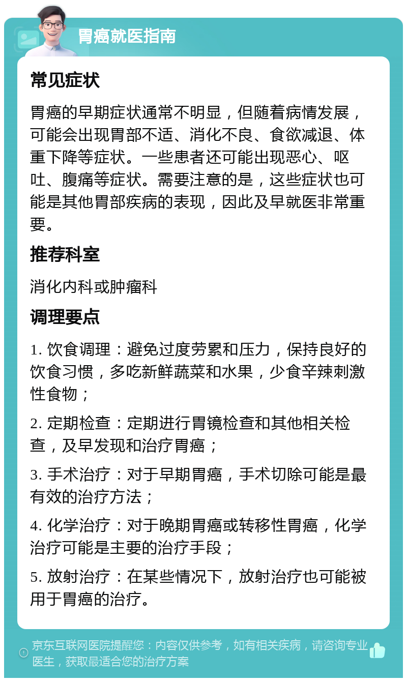 胃癌就医指南 常见症状 胃癌的早期症状通常不明显，但随着病情发展，可能会出现胃部不适、消化不良、食欲减退、体重下降等症状。一些患者还可能出现恶心、呕吐、腹痛等症状。需要注意的是，这些症状也可能是其他胃部疾病的表现，因此及早就医非常重要。 推荐科室 消化内科或肿瘤科 调理要点 1. 饮食调理：避免过度劳累和压力，保持良好的饮食习惯，多吃新鲜蔬菜和水果，少食辛辣刺激性食物； 2. 定期检查：定期进行胃镜检查和其他相关检查，及早发现和治疗胃癌； 3. 手术治疗：对于早期胃癌，手术切除可能是最有效的治疗方法； 4. 化学治疗：对于晚期胃癌或转移性胃癌，化学治疗可能是主要的治疗手段； 5. 放射治疗：在某些情况下，放射治疗也可能被用于胃癌的治疗。