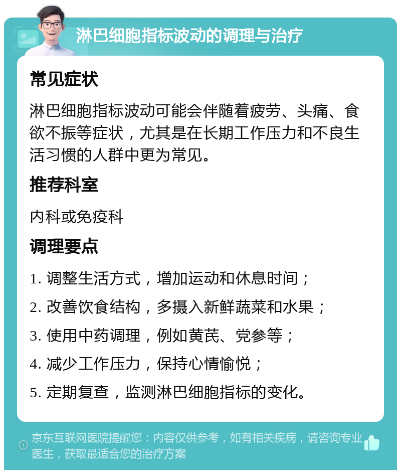 淋巴细胞指标波动的调理与治疗 常见症状 淋巴细胞指标波动可能会伴随着疲劳、头痛、食欲不振等症状，尤其是在长期工作压力和不良生活习惯的人群中更为常见。 推荐科室 内科或免疫科 调理要点 1. 调整生活方式，增加运动和休息时间； 2. 改善饮食结构，多摄入新鲜蔬菜和水果； 3. 使用中药调理，例如黄芪、党参等； 4. 减少工作压力，保持心情愉悦； 5. 定期复查，监测淋巴细胞指标的变化。