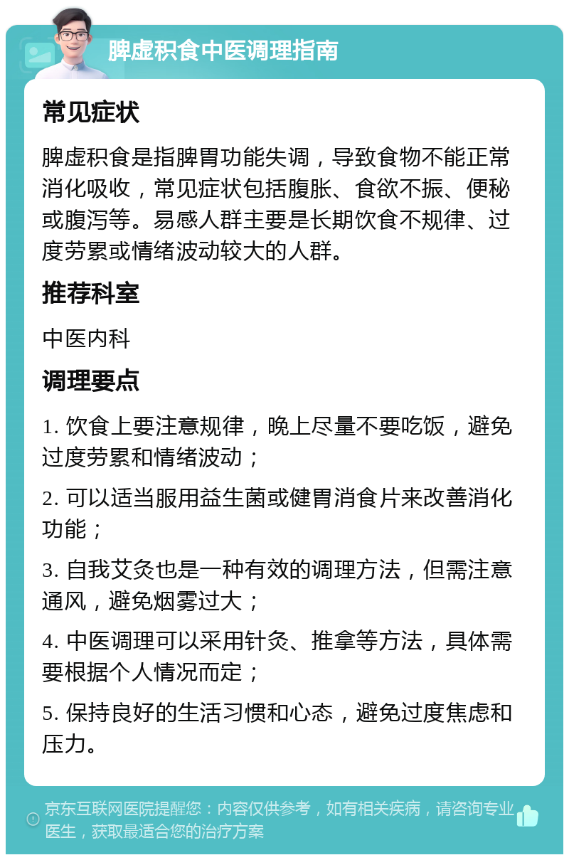 脾虚积食中医调理指南 常见症状 脾虚积食是指脾胃功能失调，导致食物不能正常消化吸收，常见症状包括腹胀、食欲不振、便秘或腹泻等。易感人群主要是长期饮食不规律、过度劳累或情绪波动较大的人群。 推荐科室 中医内科 调理要点 1. 饮食上要注意规律，晚上尽量不要吃饭，避免过度劳累和情绪波动； 2. 可以适当服用益生菌或健胃消食片来改善消化功能； 3. 自我艾灸也是一种有效的调理方法，但需注意通风，避免烟雾过大； 4. 中医调理可以采用针灸、推拿等方法，具体需要根据个人情况而定； 5. 保持良好的生活习惯和心态，避免过度焦虑和压力。