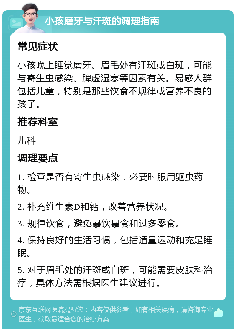 小孩磨牙与汗斑的调理指南 常见症状 小孩晚上睡觉磨牙、眉毛处有汗斑或白斑，可能与寄生虫感染、脾虚湿寒等因素有关。易感人群包括儿童，特别是那些饮食不规律或营养不良的孩子。 推荐科室 儿科 调理要点 1. 检查是否有寄生虫感染，必要时服用驱虫药物。 2. 补充维生素D和钙，改善营养状况。 3. 规律饮食，避免暴饮暴食和过多零食。 4. 保持良好的生活习惯，包括适量运动和充足睡眠。 5. 对于眉毛处的汗斑或白斑，可能需要皮肤科治疗，具体方法需根据医生建议进行。