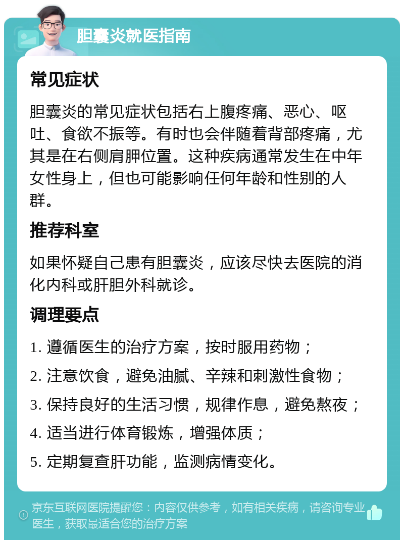 胆囊炎就医指南 常见症状 胆囊炎的常见症状包括右上腹疼痛、恶心、呕吐、食欲不振等。有时也会伴随着背部疼痛，尤其是在右侧肩胛位置。这种疾病通常发生在中年女性身上，但也可能影响任何年龄和性别的人群。 推荐科室 如果怀疑自己患有胆囊炎，应该尽快去医院的消化内科或肝胆外科就诊。 调理要点 1. 遵循医生的治疗方案，按时服用药物； 2. 注意饮食，避免油腻、辛辣和刺激性食物； 3. 保持良好的生活习惯，规律作息，避免熬夜； 4. 适当进行体育锻炼，增强体质； 5. 定期复查肝功能，监测病情变化。