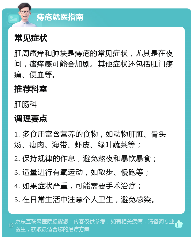 痔疮就医指南 常见症状 肛周瘙痒和肿块是痔疮的常见症状，尤其是在夜间，瘙痒感可能会加剧。其他症状还包括肛门疼痛、便血等。 推荐科室 肛肠科 调理要点 1. 多食用富含营养的食物，如动物肝脏、骨头汤、瘦肉、海带、虾皮、绿叶蔬菜等； 2. 保持规律的作息，避免熬夜和暴饮暴食； 3. 适量进行有氧运动，如散步、慢跑等； 4. 如果症状严重，可能需要手术治疗； 5. 在日常生活中注意个人卫生，避免感染。