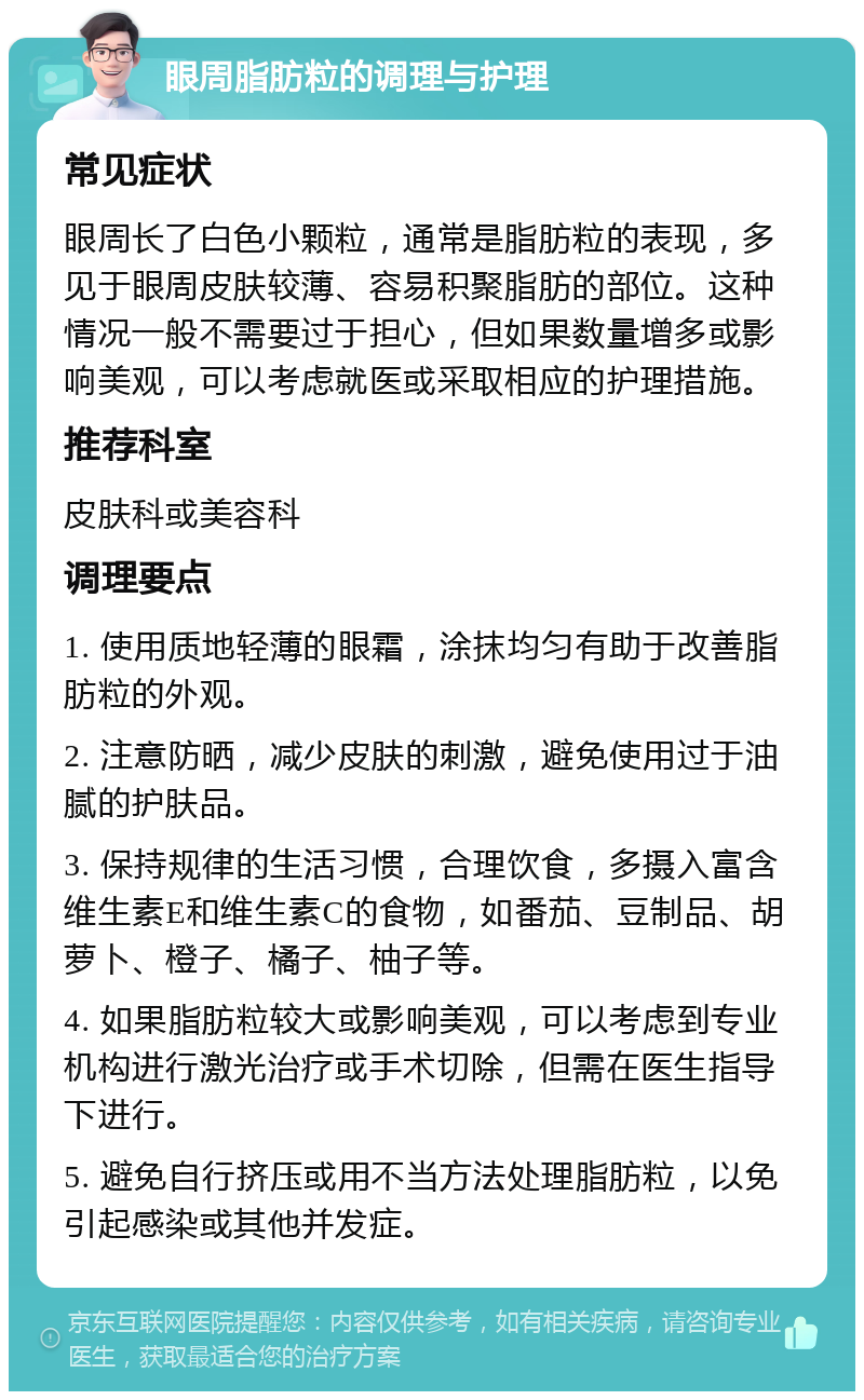 眼周脂肪粒的调理与护理 常见症状 眼周长了白色小颗粒，通常是脂肪粒的表现，多见于眼周皮肤较薄、容易积聚脂肪的部位。这种情况一般不需要过于担心，但如果数量增多或影响美观，可以考虑就医或采取相应的护理措施。 推荐科室 皮肤科或美容科 调理要点 1. 使用质地轻薄的眼霜，涂抹均匀有助于改善脂肪粒的外观。 2. 注意防晒，减少皮肤的刺激，避免使用过于油腻的护肤品。 3. 保持规律的生活习惯，合理饮食，多摄入富含维生素E和维生素C的食物，如番茄、豆制品、胡萝卜、橙子、橘子、柚子等。 4. 如果脂肪粒较大或影响美观，可以考虑到专业机构进行激光治疗或手术切除，但需在医生指导下进行。 5. 避免自行挤压或用不当方法处理脂肪粒，以免引起感染或其他并发症。