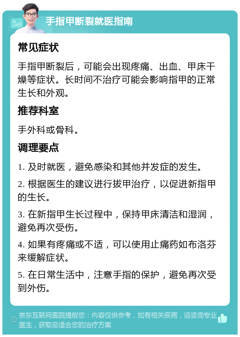 手指甲断裂就医指南 常见症状 手指甲断裂后，可能会出现疼痛、出血、甲床干燥等症状。长时间不治疗可能会影响指甲的正常生长和外观。 推荐科室 手外科或骨科。 调理要点 1. 及时就医，避免感染和其他并发症的发生。 2. 根据医生的建议进行拔甲治疗，以促进新指甲的生长。 3. 在新指甲生长过程中，保持甲床清洁和湿润，避免再次受伤。 4. 如果有疼痛或不适，可以使用止痛药如布洛芬来缓解症状。 5. 在日常生活中，注意手指的保护，避免再次受到外伤。