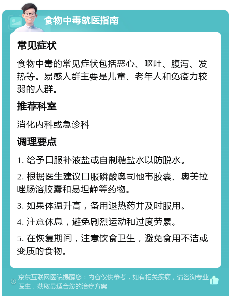 食物中毒就医指南 常见症状 食物中毒的常见症状包括恶心、呕吐、腹泻、发热等。易感人群主要是儿童、老年人和免疫力较弱的人群。 推荐科室 消化内科或急诊科 调理要点 1. 给予口服补液盐或自制糖盐水以防脱水。 2. 根据医生建议口服磷酸奥司他韦胶囊、奥美拉唑肠溶胶囊和易坦静等药物。 3. 如果体温升高，备用退热药并及时服用。 4. 注意休息，避免剧烈运动和过度劳累。 5. 在恢复期间，注意饮食卫生，避免食用不洁或变质的食物。