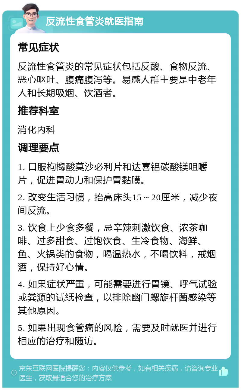 反流性食管炎就医指南 常见症状 反流性食管炎的常见症状包括反酸、食物反流、恶心呕吐、腹痛腹泻等。易感人群主要是中老年人和长期吸烟、饮酒者。 推荐科室 消化内科 调理要点 1. 口服枸橼酸莫沙必利片和达喜铝碳酸镁咀嚼片，促进胃动力和保护胃黏膜。 2. 改变生活习惯，抬高床头15～20厘米，减少夜间反流。 3. 饮食上少食多餐，忌辛辣刺激饮食、浓茶咖啡、过多甜食、过饱饮食、生冷食物、海鲜、鱼、火锅类的食物，喝温热水，不喝饮料，戒烟酒，保持好心情。 4. 如果症状严重，可能需要进行胃镜、呼气试验或粪源的试纸检查，以排除幽门螺旋杆菌感染等其他原因。 5. 如果出现食管癌的风险，需要及时就医并进行相应的治疗和随访。