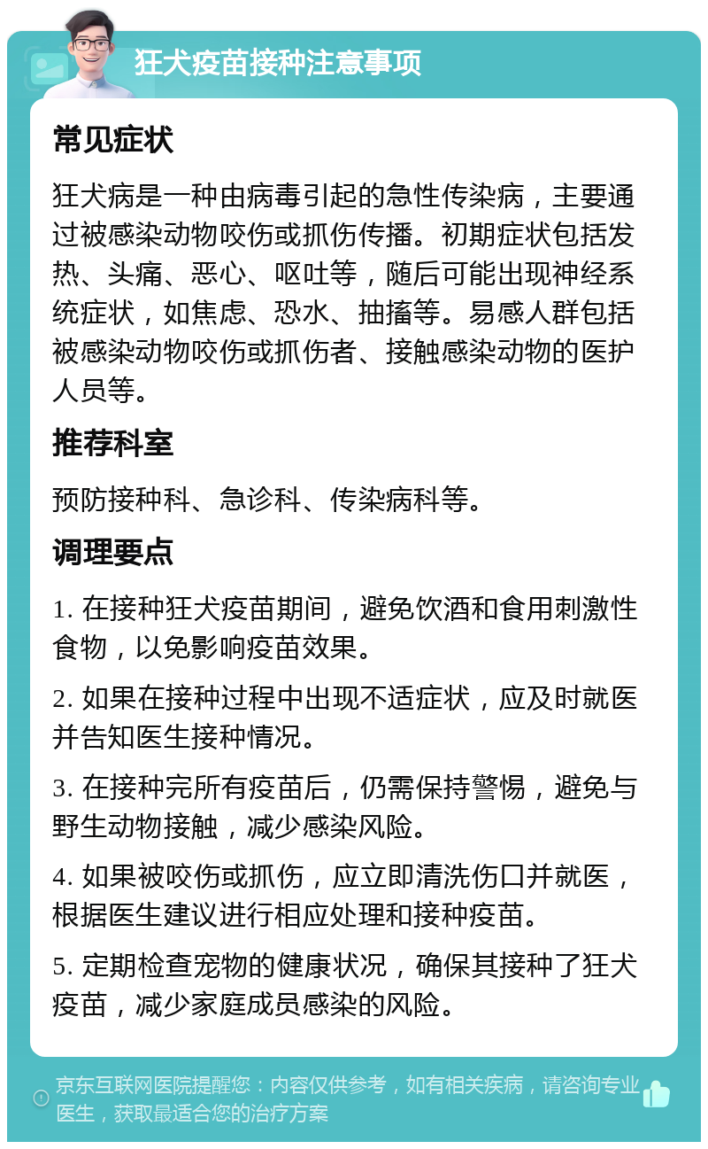 狂犬疫苗接种注意事项 常见症状 狂犬病是一种由病毒引起的急性传染病，主要通过被感染动物咬伤或抓伤传播。初期症状包括发热、头痛、恶心、呕吐等，随后可能出现神经系统症状，如焦虑、恐水、抽搐等。易感人群包括被感染动物咬伤或抓伤者、接触感染动物的医护人员等。 推荐科室 预防接种科、急诊科、传染病科等。 调理要点 1. 在接种狂犬疫苗期间，避免饮酒和食用刺激性食物，以免影响疫苗效果。 2. 如果在接种过程中出现不适症状，应及时就医并告知医生接种情况。 3. 在接种完所有疫苗后，仍需保持警惕，避免与野生动物接触，减少感染风险。 4. 如果被咬伤或抓伤，应立即清洗伤口并就医，根据医生建议进行相应处理和接种疫苗。 5. 定期检查宠物的健康状况，确保其接种了狂犬疫苗，减少家庭成员感染的风险。