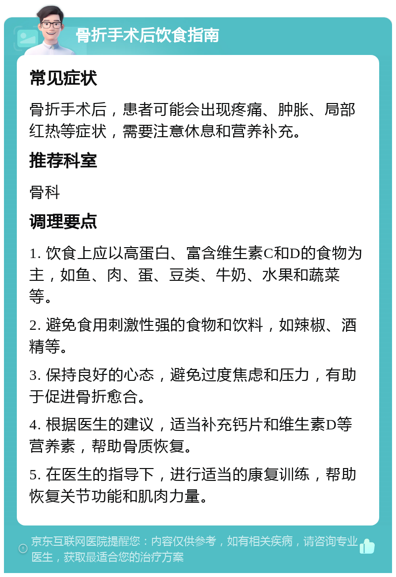 骨折手术后饮食指南 常见症状 骨折手术后，患者可能会出现疼痛、肿胀、局部红热等症状，需要注意休息和营养补充。 推荐科室 骨科 调理要点 1. 饮食上应以高蛋白、富含维生素C和D的食物为主，如鱼、肉、蛋、豆类、牛奶、水果和蔬菜等。 2. 避免食用刺激性强的食物和饮料，如辣椒、酒精等。 3. 保持良好的心态，避免过度焦虑和压力，有助于促进骨折愈合。 4. 根据医生的建议，适当补充钙片和维生素D等营养素，帮助骨质恢复。 5. 在医生的指导下，进行适当的康复训练，帮助恢复关节功能和肌肉力量。