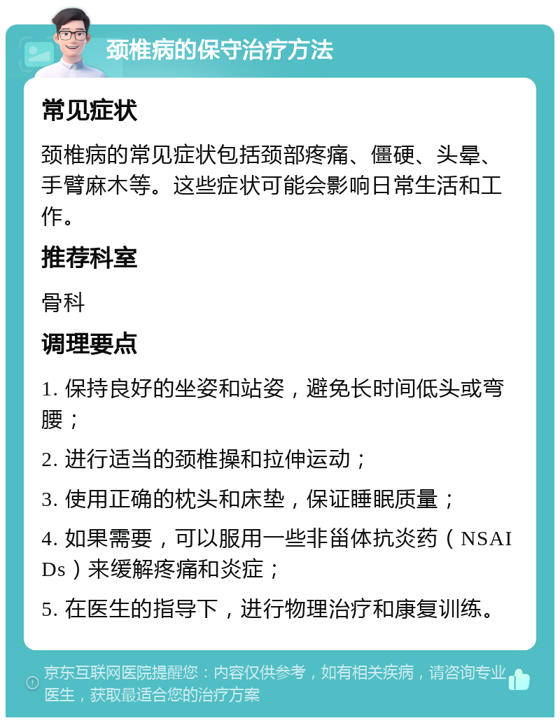 颈椎病的保守治疗方法 常见症状 颈椎病的常见症状包括颈部疼痛、僵硬、头晕、手臂麻木等。这些症状可能会影响日常生活和工作。 推荐科室 骨科 调理要点 1. 保持良好的坐姿和站姿，避免长时间低头或弯腰； 2. 进行适当的颈椎操和拉伸运动； 3. 使用正确的枕头和床垫，保证睡眠质量； 4. 如果需要，可以服用一些非甾体抗炎药（NSAIDs）来缓解疼痛和炎症； 5. 在医生的指导下，进行物理治疗和康复训练。