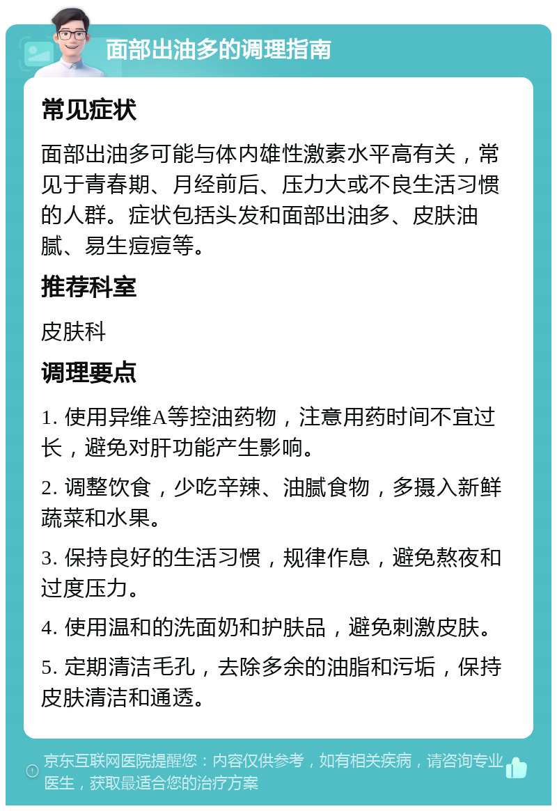 面部出油多的调理指南 常见症状 面部出油多可能与体内雄性激素水平高有关，常见于青春期、月经前后、压力大或不良生活习惯的人群。症状包括头发和面部出油多、皮肤油腻、易生痘痘等。 推荐科室 皮肤科 调理要点 1. 使用异维A等控油药物，注意用药时间不宜过长，避免对肝功能产生影响。 2. 调整饮食，少吃辛辣、油腻食物，多摄入新鲜蔬菜和水果。 3. 保持良好的生活习惯，规律作息，避免熬夜和过度压力。 4. 使用温和的洗面奶和护肤品，避免刺激皮肤。 5. 定期清洁毛孔，去除多余的油脂和污垢，保持皮肤清洁和通透。