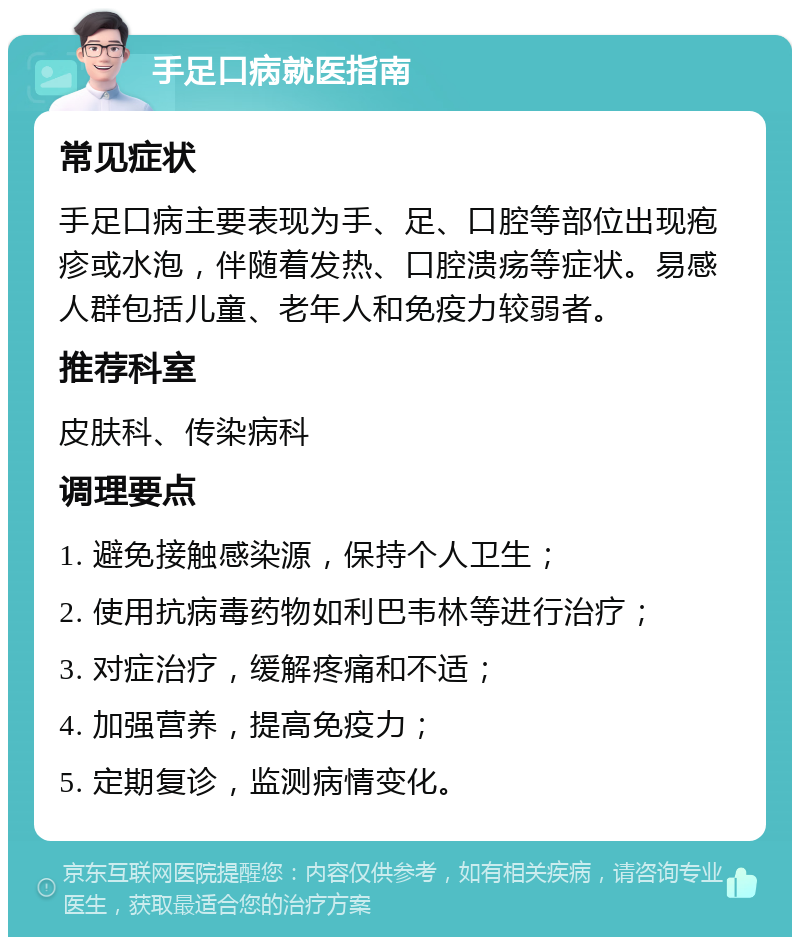 手足口病就医指南 常见症状 手足口病主要表现为手、足、口腔等部位出现疱疹或水泡，伴随着发热、口腔溃疡等症状。易感人群包括儿童、老年人和免疫力较弱者。 推荐科室 皮肤科、传染病科 调理要点 1. 避免接触感染源，保持个人卫生； 2. 使用抗病毒药物如利巴韦林等进行治疗； 3. 对症治疗，缓解疼痛和不适； 4. 加强营养，提高免疫力； 5. 定期复诊，监测病情变化。