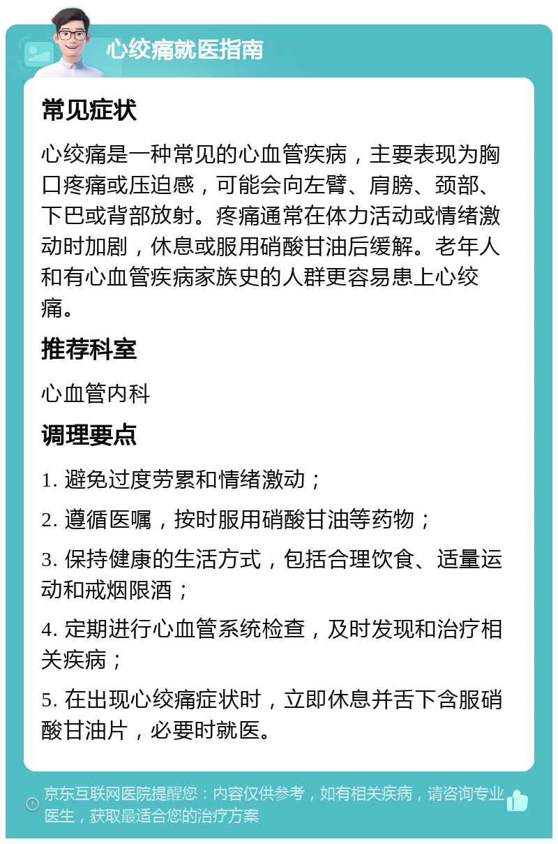 心绞痛就医指南 常见症状 心绞痛是一种常见的心血管疾病，主要表现为胸口疼痛或压迫感，可能会向左臂、肩膀、颈部、下巴或背部放射。疼痛通常在体力活动或情绪激动时加剧，休息或服用硝酸甘油后缓解。老年人和有心血管疾病家族史的人群更容易患上心绞痛。 推荐科室 心血管内科 调理要点 1. 避免过度劳累和情绪激动； 2. 遵循医嘱，按时服用硝酸甘油等药物； 3. 保持健康的生活方式，包括合理饮食、适量运动和戒烟限酒； 4. 定期进行心血管系统检查，及时发现和治疗相关疾病； 5. 在出现心绞痛症状时，立即休息并舌下含服硝酸甘油片，必要时就医。