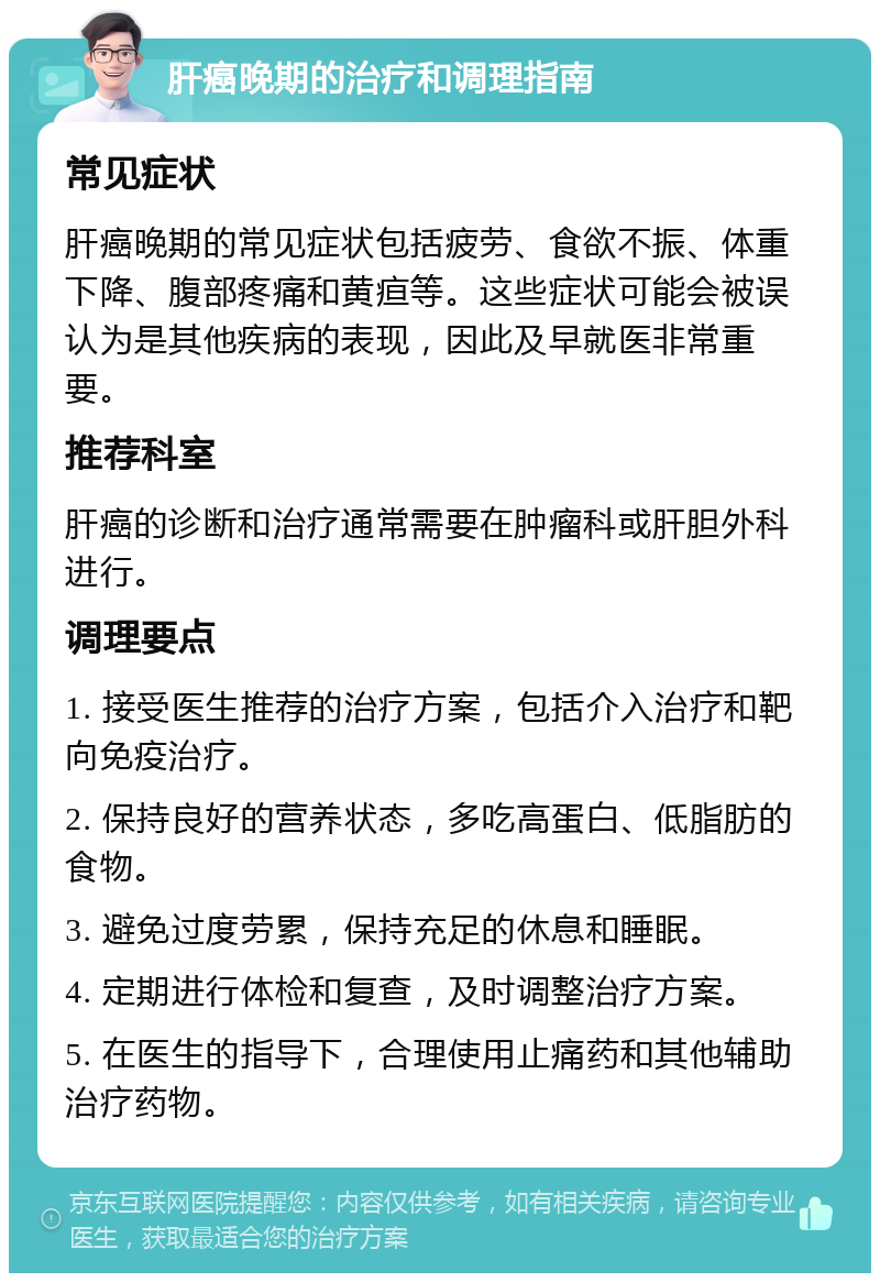 肝癌晚期的治疗和调理指南 常见症状 肝癌晚期的常见症状包括疲劳、食欲不振、体重下降、腹部疼痛和黄疸等。这些症状可能会被误认为是其他疾病的表现，因此及早就医非常重要。 推荐科室 肝癌的诊断和治疗通常需要在肿瘤科或肝胆外科进行。 调理要点 1. 接受医生推荐的治疗方案，包括介入治疗和靶向免疫治疗。 2. 保持良好的营养状态，多吃高蛋白、低脂肪的食物。 3. 避免过度劳累，保持充足的休息和睡眠。 4. 定期进行体检和复查，及时调整治疗方案。 5. 在医生的指导下，合理使用止痛药和其他辅助治疗药物。