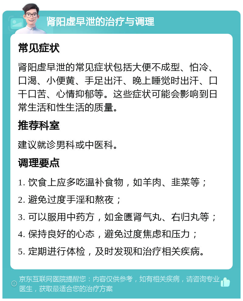 肾阳虚早泄的治疗与调理 常见症状 肾阳虚早泄的常见症状包括大便不成型、怕冷、口渴、小便黄、手足出汗、晚上睡觉时出汗、口干口苦、心情抑郁等。这些症状可能会影响到日常生活和性生活的质量。 推荐科室 建议就诊男科或中医科。 调理要点 1. 饮食上应多吃温补食物，如羊肉、韭菜等； 2. 避免过度手淫和熬夜； 3. 可以服用中药方，如金匮肾气丸、右归丸等； 4. 保持良好的心态，避免过度焦虑和压力； 5. 定期进行体检，及时发现和治疗相关疾病。