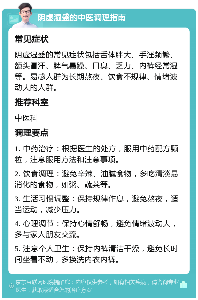 阴虚湿盛的中医调理指南 常见症状 阴虚湿盛的常见症状包括舌体胖大、手淫频繁、额头冒汗、脾气暴躁、口臭、乏力、内裤经常湿等。易感人群为长期熬夜、饮食不规律、情绪波动大的人群。 推荐科室 中医科 调理要点 1. 中药治疗：根据医生的处方，服用中药配方颗粒，注意服用方法和注意事项。 2. 饮食调理：避免辛辣、油腻食物，多吃清淡易消化的食物，如粥、蔬菜等。 3. 生活习惯调整：保持规律作息，避免熬夜，适当运动，减少压力。 4. 心理调节：保持心情舒畅，避免情绪波动大，多与家人朋友交流。 5. 注意个人卫生：保持内裤清洁干燥，避免长时间坐着不动，多换洗内衣内裤。